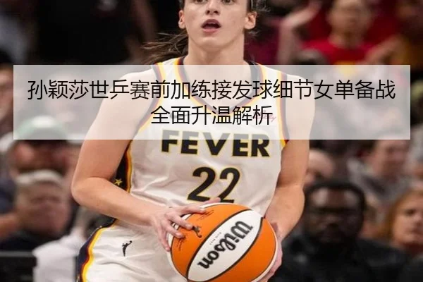孙颖莎世乒赛前加练接发球细节女单备战全面升温解析