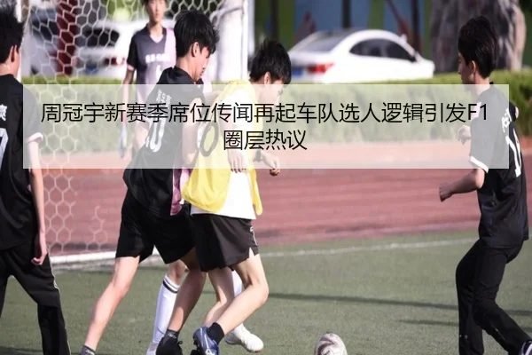 周冠宇新赛季席位传闻再起车队选人逻辑引发F1圈层热议