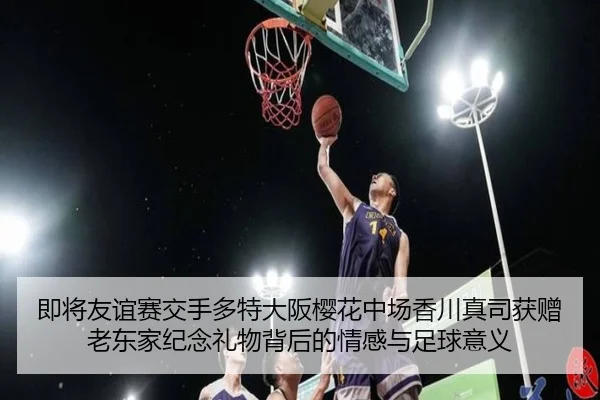即将友谊赛交手多特大阪樱花中场香川真司获赠老东家纪念礼物背后的情感与足球意义